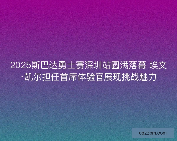 2025斯巴达勇士赛深圳站圆满落幕 埃文·凯尔担任首席体验官展现挑战魅力
