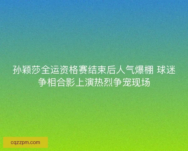 孙颖莎全运资格赛结束后人气爆棚 球迷争相合影上演热烈争宠现场