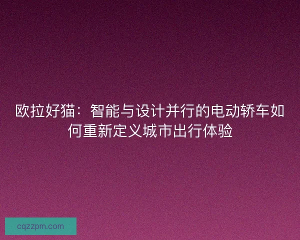 欧拉好猫：智能与设计并行的电动轿车如何重新定义城市出行体验