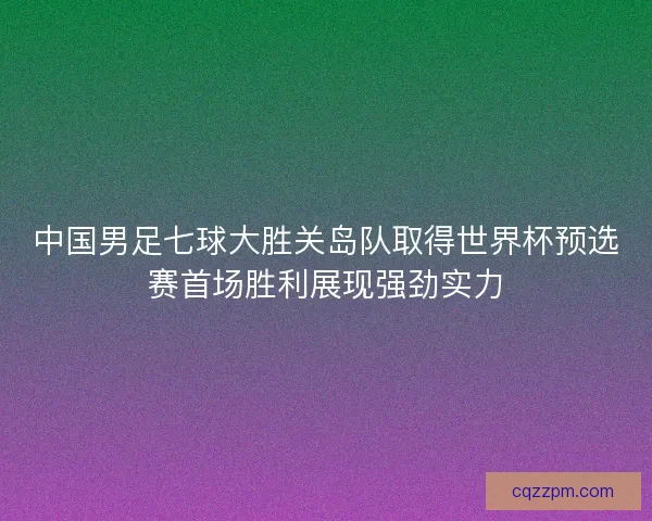 中国男足七球大胜关岛队取得世界杯预选赛首场胜利展现强劲实力