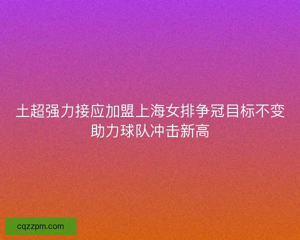 土超强力接应加盟上海女排争冠目标不变助力球队冲击新高