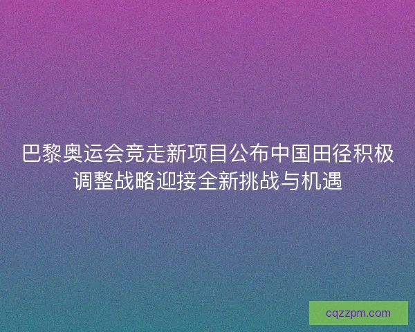 巴黎奥运会竞走新项目公布中国田径积极调整战略迎接全新挑战与机遇