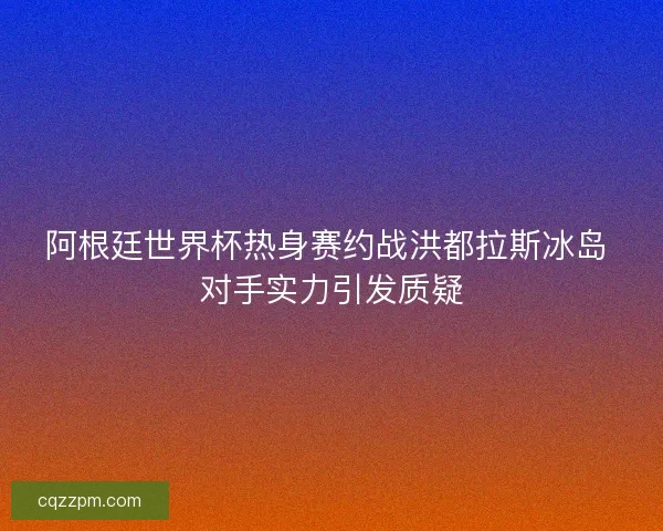 阿根廷世界杯热身赛约战洪都拉斯冰岛 对手实力引发质疑 阿根廷世界杯热身赛约战洪都拉斯冰岛 对手实力引发质疑