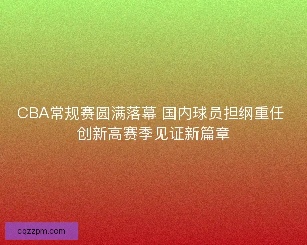 CBA常规赛圆满落幕 国内球员担纲重任 创新高赛季见证新篇章