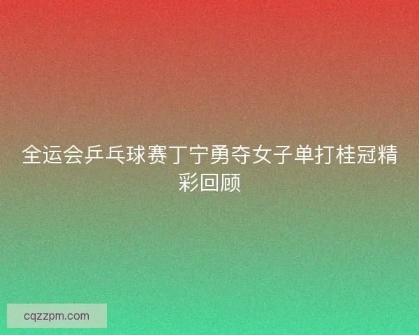 全运会乒乓球赛丁宁勇夺女子单打桂冠精彩回顾