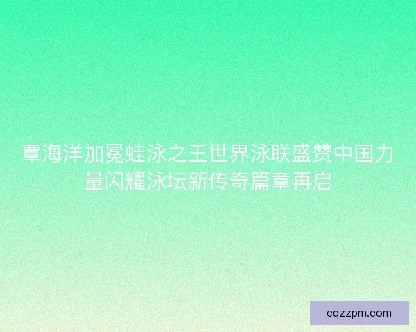 覃海洋加冕蛙泳之王世界泳联盛赞中国力量闪耀泳坛新传奇篇章再启