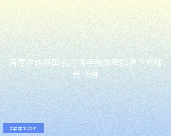 周意逆转英国名将携手商竣程挺进乒乓球赛16强