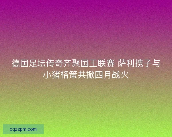 德国足坛传奇齐聚国王联赛 萨利携子与小猪格策共掀四月战火
