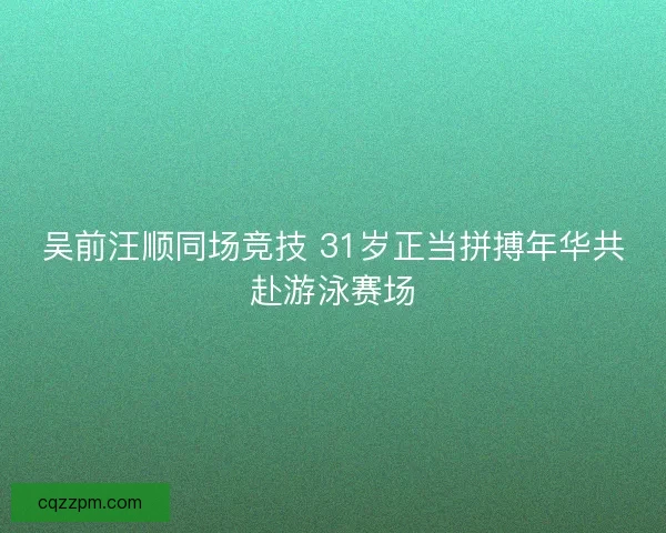 吴前汪顺同场竞技 31岁正当拼搏年华共赴游泳赛场
