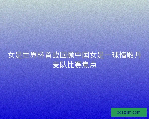 女足世界杯首战回顾中国女足一球惜败丹麦队比赛焦点