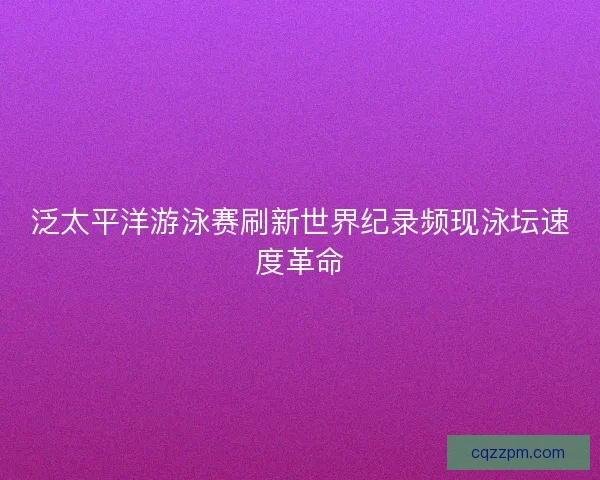泛太平洋游泳赛刷新世界纪录频现泳坛速度革命