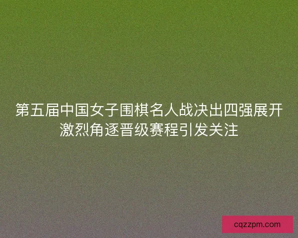 第五届中国女子围棋名人战决出四强展开激烈角逐晋级赛程引发关注