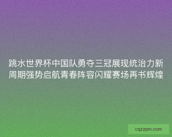 跳水世界杯中国队勇夺三冠展现统治力新周期强势启航青春阵容闪耀赛场再书辉煌
