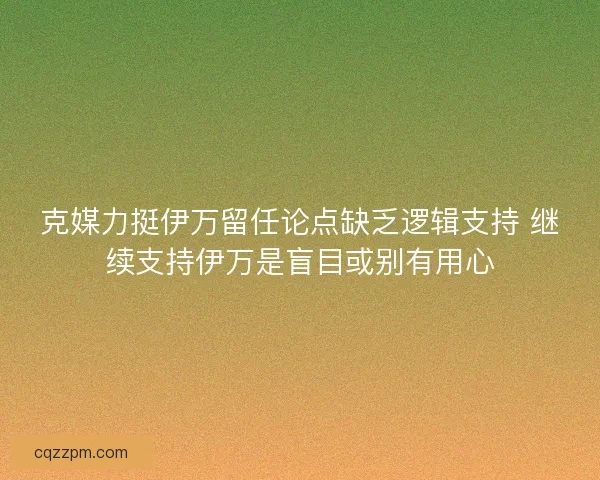 克媒力挺伊万留任论点缺乏逻辑支持 继续支持伊万是盲目或别有用心