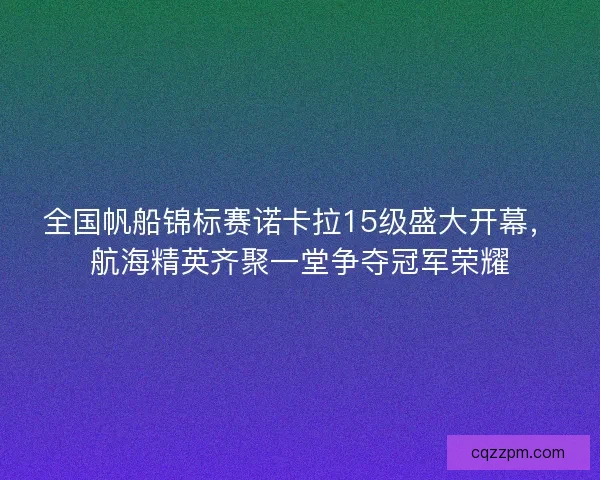 全国帆船锦标赛诺卡拉15级盛大开幕，航海精英齐聚一堂争夺冠军荣耀