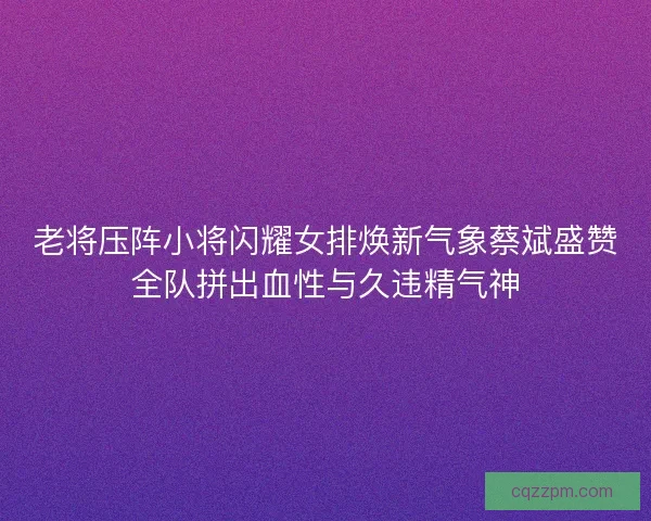 老将压阵小将闪耀女排焕新气象蔡斌盛赞全队拼出血性与久违精气神