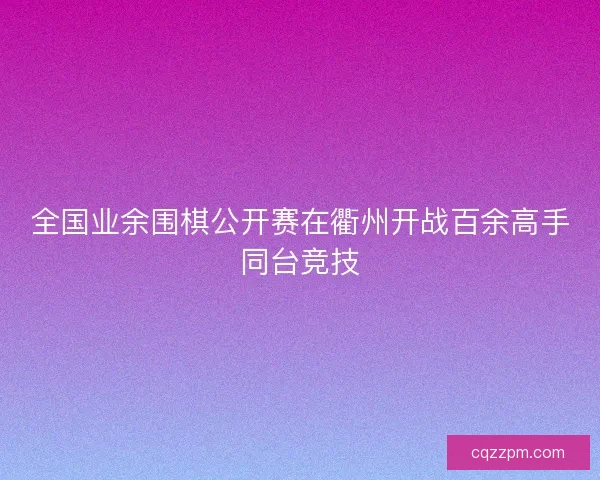 全国业余围棋公开赛在衢州开战百余高手同台竞技 全国业余围棋公开赛在衢州开战百余高手同台竞技