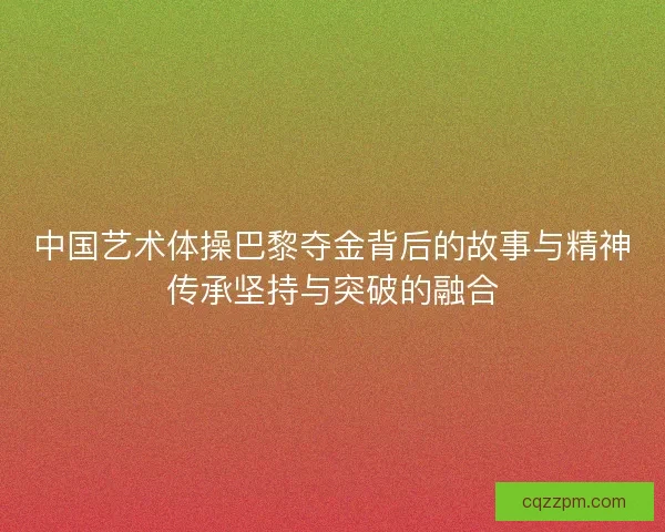 中国艺术体操巴黎夺金背后的故事与精神传承坚持与突破的融合 中国艺术体操巴黎夺金背后的故事与精神传承坚持与突破的融合