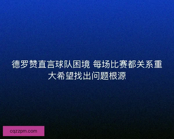 德罗赞直言球队困境 每场比赛都关系重大希望找出问题根源 德罗赞直言球队困境 每场比赛都关系重大希望找出问题根源
